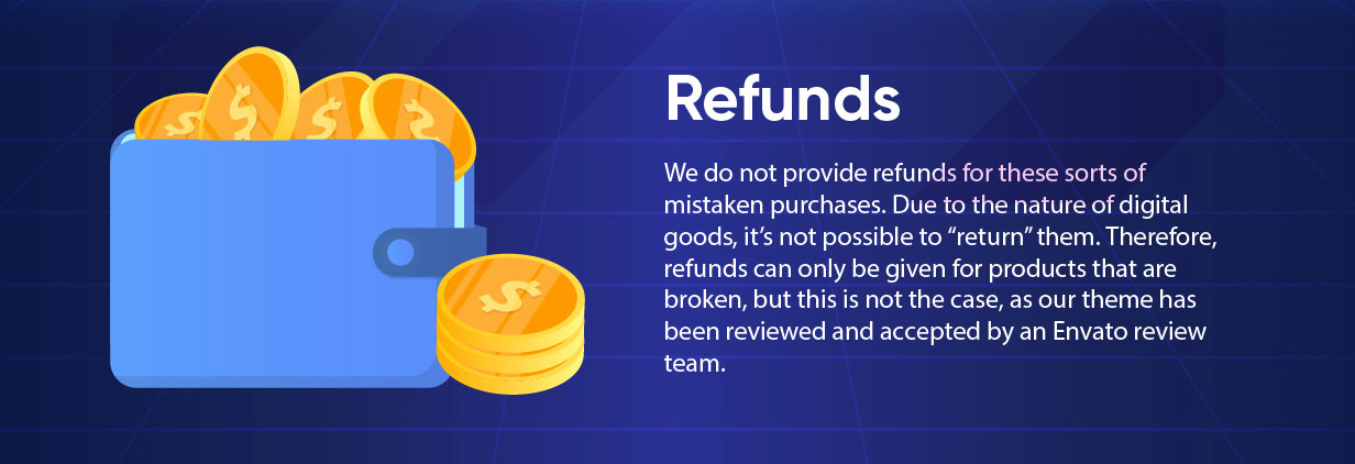 We do not provide refunds for these sorts of mistaken purchases. Due to the nature of digital goods, it’s not possible to “return” them. Therefore, refunds can only be given for products that are broken, but this is not the case, as our theme has been reviewed and accepted by an Envato review team.