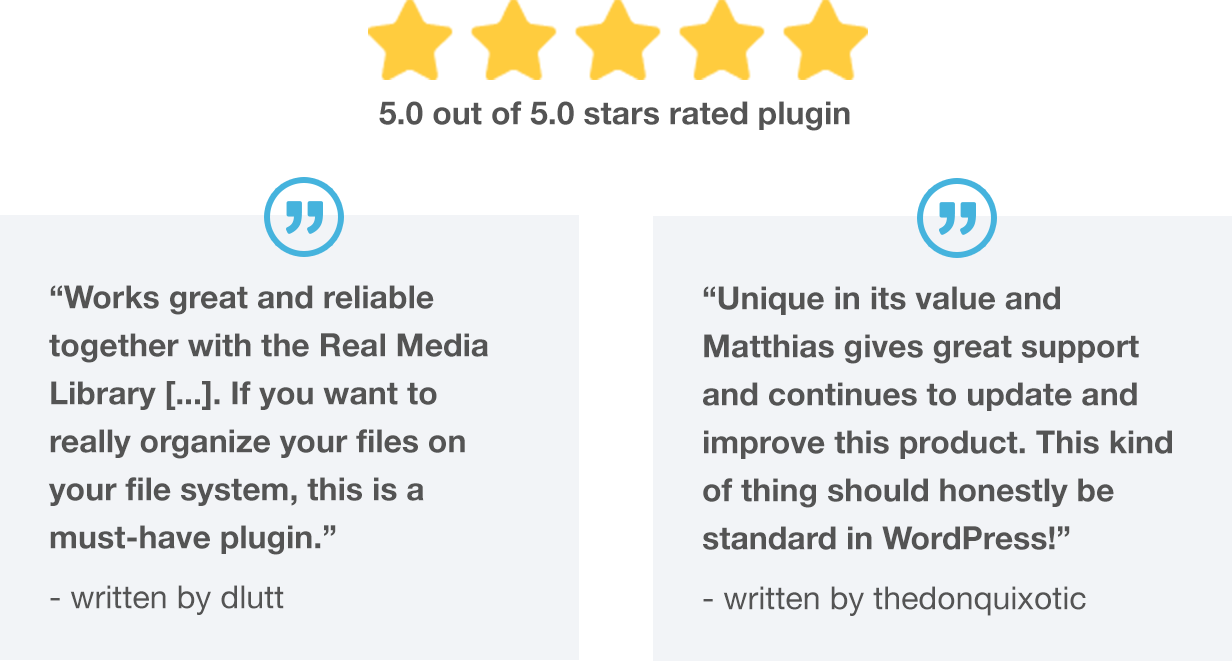 Top rated WordPress plugin: 5.0 out of 5.0 stars rated plugin. What customer says: Works great and reliable together with the Real Media Library [...]. If you want to really organize your files on your file system, this is a must-have plugin.” written by dlutt; “Unique in its value and Matthias gives great support and continues to update and improve this product. This kind of thing should honestly be standard in WordPress!” written by thedonquixotic